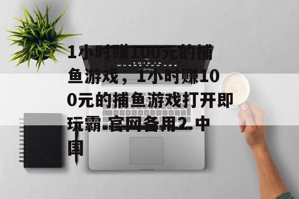 1小时赚100元的捕鱼游戏，1小时赚100元的捕鱼游戏打开即玩霸.官网备用2.中国