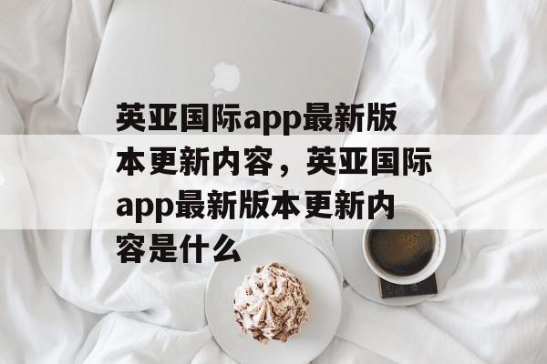 英亚国际app最新版本更新内容，英亚国际app最新版本更新内容是什么