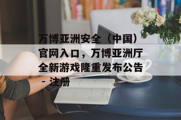 万博亚洲安全（中国）官网入口，万博亚洲厅全新游戏隆重发布公告 - 注册